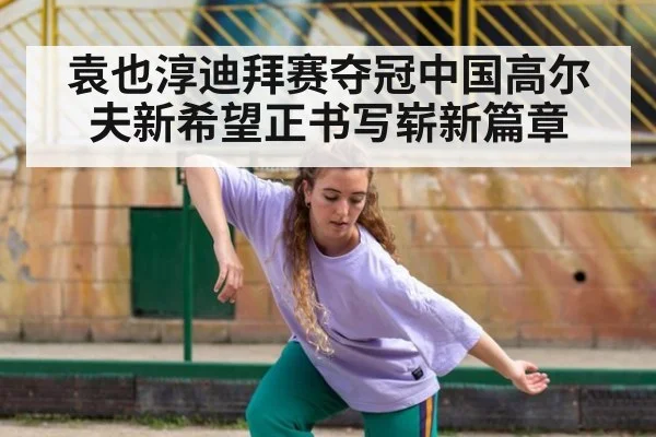 袁也淳迪拜赛夺冠中国高尔夫新希望正书写崭新篇章
