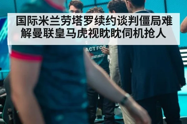 国际米兰劳塔罗续约谈判僵局难解曼联皇马虎视眈眈伺机抢人