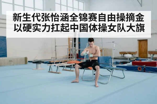 新生代张怡涵全锦赛自由操摘金以硬实力扛起中国体操女队大旗
